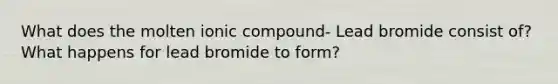 What does the molten ionic compound- Lead bromide consist of? What happens for lead bromide to form?