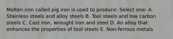 Molten iron called pig iron is used to produce: Select one: A. Stainless steels and alloy steels B. Tool steels and low carbon steels C. Cast iron, wrought iron and steel D. An alloy that enhances the properties of tool steels E. Non-ferrous metals