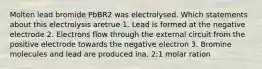 Molten lead bromide PbBR2 was electrolysed. Which statements about this electrolysis aretrue 1. Lead is formed at the negative electrode 2. Electrons flow through the external circuit from the positive electrode towards the negative electron 3. Bromine molecules and lead are produced ina. 2:1 molar ration