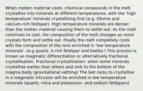 When molten material cools, chemical compounds in the melt crystallise into minerals at different temperatures, with the 'high temperature' minerals crystallising first (e.g. Olivine and calcium-rich feldspar). High temperature minerals are denser than the molten material causing them to settle out. As the melt continues to cool, the composition of the melt changes as more crystals form and settle out. Finally the melt completely cools with the composition of the rock enriched in 'low temperature minerals'. (e.g quartz, k-rich feldspar and biotite.) This process is known as magmatic differentiation or alternatively fractional crystallisation. Fractional crystallisation: when some minerals crystallise earlier than others and sink to the bottom of the magma body (gravitational settling) The last rocks to crystallise in a magmatic intrusion will be enriched in low temperature minerals (quartz, mica and potassium- and sodium feldspars)