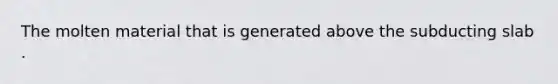The molten material that is generated above the subducting slab .