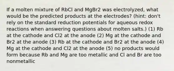 If a molten mixture of RbCl and MgBr2 was electrolyzed, what would be the predicted products at the electrodes? (hint: don't rely on the standard reduction potentials for aqueous redox reactions when answering questions about molten salts.) (1) Rb at the cathode and Cl2 at the anode (2) Mg at the cathode and Br2 at the anode (3) Rb at the cathode and Br2 at the anode (4) Mg at the cathode and Cl2 at the anode (5) no products would form because Rb and Mg are too metallic and Cl and Br are too nonmetallic