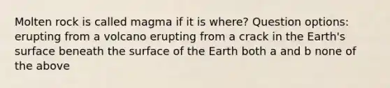 Molten rock is called magma if it is where? Question options: erupting from a volcano erupting from a crack in the Earth's surface beneath the surface of the Earth both a and b none of the above