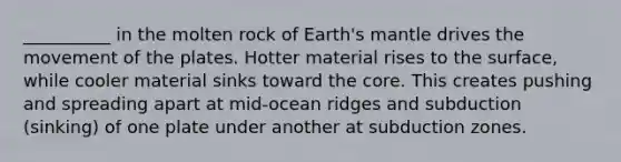 __________ in the molten rock of Earth's mantle drives the movement of the plates. Hotter material rises to the surface, while cooler material sinks toward the core. This creates pushing and spreading apart at mid-ocean ridges and subduction (sinking) of one plate under another at subduction zones.