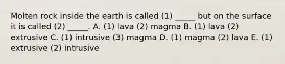 Molten rock inside the earth is called (1) _____ but on the surface it is called (2) _____. A. (1) lava (2) magma B. (1) lava (2) extrusive C. (1) intrusive (3) magma D. (1) magma (2) lava E. (1) extrusive (2) intrusive