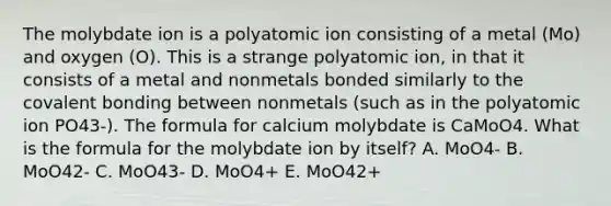 The molybdate ion is a polyatomic ion consisting of a metal (Mo) and oxygen (O). This is a strange polyatomic ion, in that it consists of a metal and nonmetals bonded similarly to the covalent bonding between nonmetals (such as in the polyatomic ion PO43-). The formula for calcium molybdate is CaMoO4. What is the formula for the molybdate ion by itself? A. MoO4- B. MoO42- C. MoO43- D. MoO4+ E. MoO42+