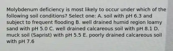 Molybdenum deficiency is most likely to occur under which of the following soil conditions? Select one: A. soil with pH 6.3 and subject to frequent flooding B. well drained humid region loamy sand with pH 5.0 C. well drained calcareous soil with pH 8.1 D. muck soil (Saprist) with pH 5.5 E. poorly drained calcareous soil with pH 7.6