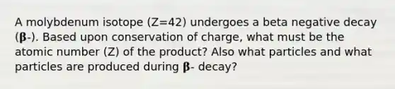 A molybdenum isotope (Z=42) undergoes a beta negative decay (𝛃-). Based upon conservation of charge, what must be the atomic number (Z) of the product? Also what particles and what particles are produced during 𝛃- decay?