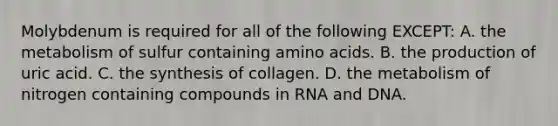 Molybdenum is required for all of the following EXCEPT: A. the metabolism of sulfur containing amino acids. B. the production of uric acid. C. the synthesis of collagen. D. the metabolism of nitrogen containing compounds in RNA and DNA.