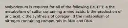 Molybdenum is required for all of the following EXCEPT: a the metabolism of sulfur containing amino acids. b the production of uric acid. c the synthesis of collagen. d the metabolism of nitrogen containing compounds in RNA and DNA.