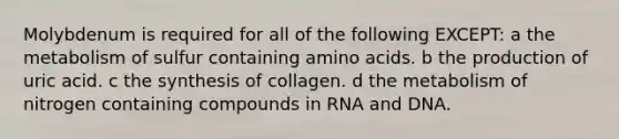 Molybdenum is required for all of the following EXCEPT: a the metabolism of sulfur containing amino acids. b the production of uric acid. c the synthesis of collagen. d the metabolism of nitrogen containing compounds in RNA and DNA.