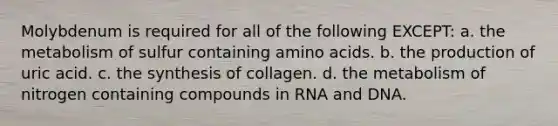 Molybdenum is required for all of the following EXCEPT: a. the metabolism of sulfur containing amino acids. b. the production of uric acid. c. the synthesis of collagen. d. the metabolism of nitrogen containing compounds in RNA and DNA.