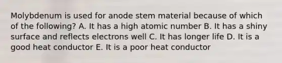 Molybdenum is used for anode stem material because of which of the following? A. It has a high atomic number B. It has a shiny surface and reflects electrons well C. It has longer life D. It is a good heat conductor E. It is a poor heat conductor