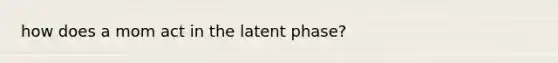 how does a mom act in the latent phase?