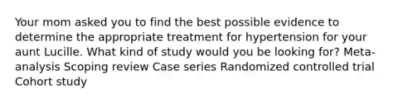 Your mom asked you to find the best possible evidence to determine the appropriate treatment for hypertension for your aunt Lucille. What kind of study would you be looking for? Meta-analysis Scoping review Case series Randomized controlled trial Cohort study