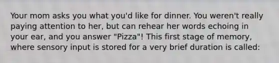 Your mom asks you what you'd like for dinner. You weren't really paying attention to her, but can rehear her words echoing in your ear, and you answer "Pizza"! This first stage of memory, where sensory input is stored for a very brief duration is called: