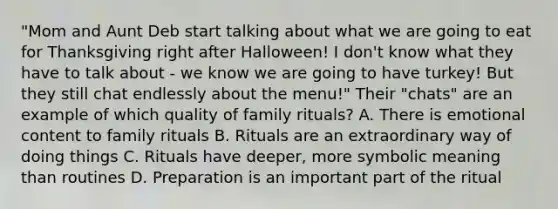 "Mom and Aunt Deb start talking about what we are going to eat for Thanksgiving right after Halloween! I don't know what they have to talk about - we know we are going to have turkey! But they still chat endlessly about the menu!" Their "chats" are an example of which quality of family rituals? A. There is emotional content to family rituals B. Rituals are an extraordinary way of doing things C. Rituals have deeper, more symbolic meaning than routines D. Preparation is an important part of the ritual