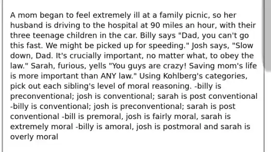 A mom began to feel extremely ill at a family picnic, so her husband is driving to the hospital at 90 miles an hour, with their three teenage children in the car. Billy says "Dad, you can't go this fast. We might be picked up for speeding." Josh says, "Slow down, Dad. It's crucially important, no matter what, to obey the law." Sarah, furious, yells "You guys are crazy! Saving mom's life is more important than ANY law." Using Kohlberg's categories, pick out each sibling's level of moral reasoning. -billy is preconventional; josh is conventional; sarah is post conventional -billy is conventional; josh is preconventional; sarah is post conventional -bill is premoral, josh is fairly moral, sarah is extremely moral -billy is amoral, josh is postmoral and sarah is overly moral