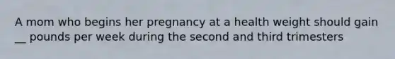 A mom who begins her pregnancy at a health weight should gain __ pounds per week during the second and third trimesters