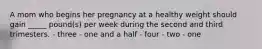 A mom who begins her pregnancy at a healthy weight should gain _____ pound(s) per week during the second and third trimesters. - three - one and a half - four - two - one