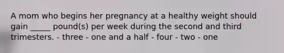 A mom who begins her pregnancy at a healthy weight should gain _____ pound(s) per week during the second and third trimesters. - three - one and a half - four - two - one