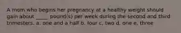 A mom who begins her pregnancy at a healthy weight should gain about _____ pound(s) per week during the second and third trimesters. a. one and a half b. four c. two d. one e. three