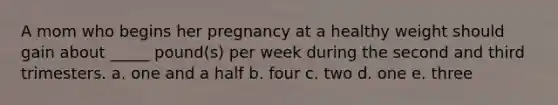 A mom who begins her pregnancy at a healthy weight should gain about _____ pound(s) per week during the second and third trimesters. a. one and a half b. four c. two d. one e. three