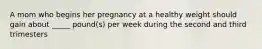 A mom who begins her pregnancy at a healthy weight should gain about _____ pound(s) per week during the second and third trimesters