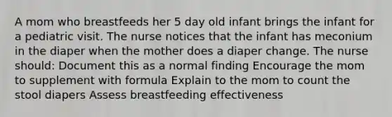 A mom who breastfeeds her 5 day old infant brings the infant for a pediatric visit. The nurse notices that the infant has meconium in the diaper when the mother does a diaper change. The nurse should: Document this as a normal finding Encourage the mom to supplement with formula Explain to the mom to count the stool diapers Assess breastfeeding effectiveness