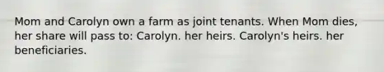 Mom and Carolyn own a farm as joint tenants. When Mom dies, her share will pass to: Carolyn. her heirs. Carolyn's heirs. her beneficiaries.