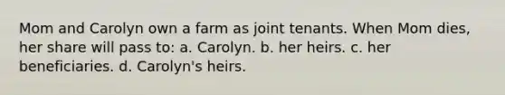 Mom and Carolyn own a farm as joint tenants. When Mom dies, her share will pass to: a. Carolyn. b. her heirs. c. her beneficiaries. d. Carolyn's heirs.