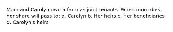 Mom and Carolyn own a farm as joint tenants. When mom dies, her share will pass to: a. Carolyn b. Her heirs c. Her beneficiaries d. Carolyn's heirs