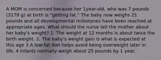 A MOM is concerned because her 1year-old, who was 7 pounds (3178 g) at birth is "getting fat." The baby now weighs 21 pounds and all developmental milestones have been reached at appropriate ages. What should the nurse tell the mother about her baby's weight? 1. The weight at 12 months is about twice the birth weight. 2. The baby's weight gain is what is expected at this age 3 A low-fat diet helps avoid being overweight later in life. 4 Infants normally weigh about 25 pounds by 1 year.