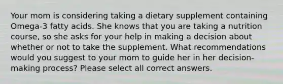 Your mom is considering taking a dietary supplement containing Omega-3 fatty acids. She knows that you are taking a nutrition course, so she asks for your help in making a decision about whether or not to take the supplement. What recommendations would you suggest to your mom to guide her in her decision-making process? Please select all correct answers.