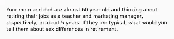 Your mom and dad are almost 60 year old and thinking about retiring their jobs as a teacher and marketing manager, respectively, in about 5 years. If they are typical, what would you tell them about sex differences in retirement.