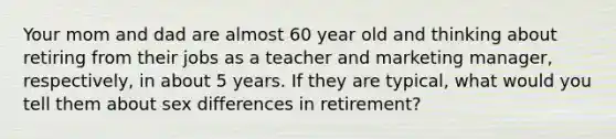 Your mom and dad are almost 60 year old and thinking about retiring from their jobs as a teacher and marketing manager, respectively, in about 5 years. If they are typical, what would you tell them about sex differences in retirement?