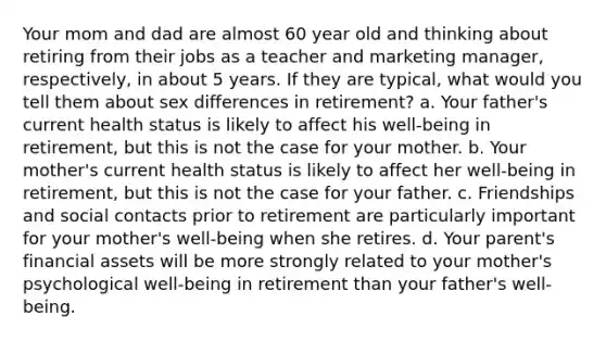 Your mom and dad are almost 60 year old and thinking about retiring from their jobs as a teacher and marketing manager, respectively, in about 5 years. If they are typical, what would you tell them about sex differences in retirement? a. Your father's current health status is likely to affect his well-being in retirement, but this is not the case for your mother. b. Your mother's current health status is likely to affect her well-being in retirement, but this is not the case for your father. c. Friendships and social contacts prior to retirement are particularly important for your mother's well-being when she retires. d. Your parent's financial assets will be more strongly related to your mother's psychological well-being in retirement than your father's well-being.