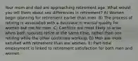 Your mom and dad are approaching retirement age. What would you tell them about sex differences in retirement? A) Women begin planning for retirement earlier than men. B) The process of retiring is associated with a decrease in marital quality for women but not for men. C) Conflicts are most likely to arise when both spouses retire at the same time, rather than one retiring while the other continues working. D) Men are more satisfied with retirement than are women. E) Part-time employment is linked to retirement satisfaction for both men and women.