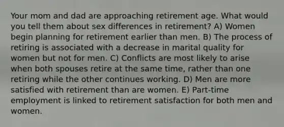 Your mom and dad are approaching retirement age. What would you tell them about sex differences in retirement? A) Women begin planning for retirement earlier than men. B) The process of retiring is associated with a decrease in marital quality for women but not for men. C) Conflicts are most likely to arise when both spouses retire at the same time, rather than one retiring while the other continues working. D) Men are more satisfied with retirement than are women. E) Part-time employment is linked to retirement satisfaction for both men and women.