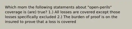 Which mom the following statements about "open-perils" coverage is (are) true? 1.) All losses are covered except those losses specifically excluded 2.) The burden of proof is on the insured to prove that a loss is covered