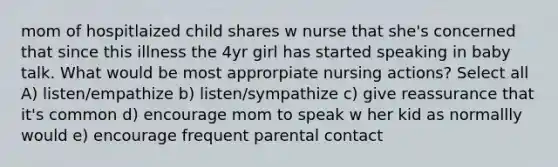 mom of hospitlaized child shares w nurse that she's concerned that since this illness the 4yr girl has started speaking in baby talk. What would be most approrpiate nursing actions? Select all A) listen/empathize b) listen/sympathize c) give reassurance that it's common d) encourage mom to speak w her kid as normallly would e) encourage frequent parental contact