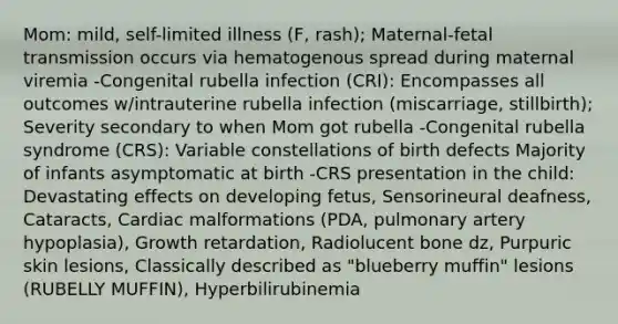 Mom: mild, self-limited illness (F, rash); Maternal-fetal transmission occurs via hematogenous spread during maternal viremia -Congenital rubella infection (CRI): Encompasses all outcomes w/intrauterine rubella infection (miscarriage, stillbirth); Severity secondary to when Mom got rubella -Congenital rubella syndrome (CRS): Variable constellations of birth defects Majority of infants asymptomatic at birth -CRS presentation in the child: Devastating effects on developing fetus, Sensorineural deafness, Cataracts, Cardiac malformations (PDA, pulmonary artery hypoplasia), Growth retardation, Radiolucent bone dz, Purpuric skin lesions, Classically described as "blueberry muffin" lesions (RUBELLY MUFFIN), Hyperbilirubinemia