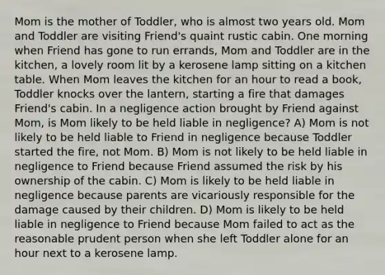 Mom is the mother of Toddler, who is almost two years old. Mom and Toddler are visiting Friend's quaint rustic cabin. One morning when Friend has gone to run errands, Mom and Toddler are in the kitchen, a lovely room lit by a kerosene lamp sitting on a kitchen table. When Mom leaves the kitchen for an hour to read a book, Toddler knocks over the lantern, starting a fire that damages Friend's cabin. In a negligence action brought by Friend against Mom, is Mom likely to be held liable in negligence? A) Mom is not likely to be held liable to Friend in negligence because Toddler started the fire, not Mom. B) Mom is not likely to be held liable in negligence to Friend because Friend assumed the risk by his ownership of the cabin. C) Mom is likely to be held liable in negligence because parents are vicariously responsible for the damage caused by their children. D) Mom is likely to be held liable in negligence to Friend because Mom failed to act as the reasonable prudent person when she left Toddler alone for an hour next to a kerosene lamp.