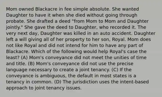 Mom owned Blackacre in fee simple absolute. She wanted Daughter to have it when she died without going through probate. She drafted a deed "from Mom to Mom and Daughter jointly." She gave the deed to Daughter, who recorded it. The very next day, Daughter was killed in an auto accident. Daughter left a will giving all of her property to her son, Royal. Mom does not like Royal and did not intend for him to have any part of Blackacre. Which of the following would help Royal's case the least? (A) Mom's conveyance did not meet the unities of time and title. (B) Mom's conveyance did not use the precise language necessary to create a joint tenancy. (C) If the conveyance is ambiguous, the default in most states is a tenancy in common. (D) The jurisdiction uses the intent-based approach to joint tenancy issues.