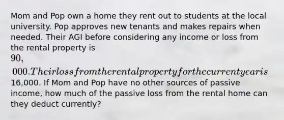 Mom and Pop own a home they rent out to students at the local university. Pop approves new tenants and makes repairs when needed. Their AGI before considering any income or loss from the rental property is 90,000. Their loss from the rental property for the current year is16,000. If Mom and Pop have no other sources of passive income, how much of the passive loss from the rental home can they deduct currently?