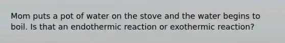 Mom puts a pot of water on the stove and the water begins to boil. Is that an endothermic reaction or exothermic reaction?