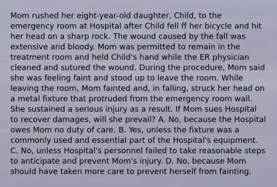 Mom rushed her eight-year-old daughter, Child, to the emergency room at Hospital after Child fell ff her bicycle and hit her head on a sharp rock. The wound caused by the fall was extensive and bloody. Mom was permitted to remain in the treatment room and held Child's hand while the ER physician cleaned and sutured the wound. During the procedure, Mom said she was feeling faint and stood up to leave the room. While leaving the room, Mom fainted and, in falling, struck her head on a metal fixture that protruded from the emergency room wall. She sustained a serious injury as a result. If Mom sues Hospital to recover damages, will she prevail? A. No, because the Hospital owes Mom no duty of care. B. Yes, unless the fixture was a commonly used and essential part of the Hospital's equipment. C. No, unless Hospital's personnel failed to take reasonable steps to anticipate and prevent Mom's injury. D. No, because Mom should have taken more care to prevent herself from fainting.