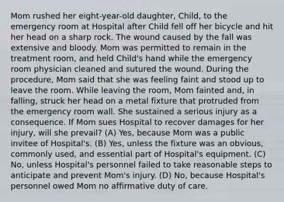 Mom rushed her eight-year-old daughter, Child, to the emergency room at Hospital after Child fell off her bicycle and hit her head on a sharp rock. The wound caused by the fall was extensive and bloody. Mom was permitted to remain in the treatment room, and held Child's hand while the emergency room physician cleaned and sutured the wound. During the procedure, Mom said that she was feeling faint and stood up to leave the room. While leaving the room, Mom fainted and, in falling, struck her head on a metal fixture that protruded from the emergency room wall. She sustained a serious injury as a consequence. If Mom sues Hospital to recover damages for her injury, will she prevail? (A) Yes, because Mom was a public invitee of Hospital's. (B) Yes, unless the fixture was an obvious, commonly used, and essential part of Hospital's equipment. (C) No, unless Hospital's personnel failed to take reasonable steps to anticipate and prevent Mom's injury. (D) No, because Hospital's personnel owed Mom no affirmative duty of care.