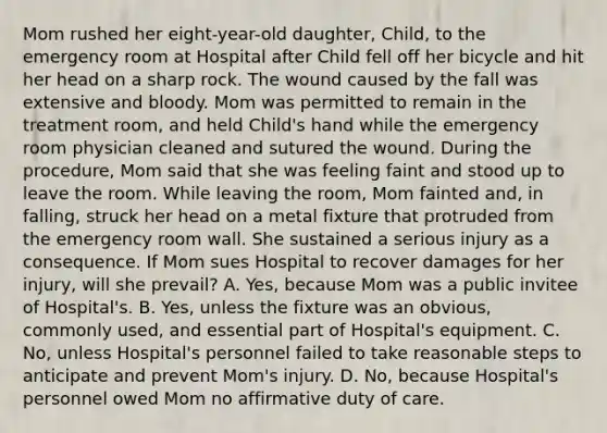 Mom rushed her eight-year-old daughter, Child, to the emergency room at Hospital after Child fell off her bicycle and hit her head on a sharp rock. The wound caused by the fall was extensive and bloody. Mom was permitted to remain in the treatment room, and held Child's hand while the emergency room physician cleaned and sutured the wound. During the procedure, Mom said that she was feeling faint and stood up to leave the room. While leaving the room, Mom fainted and, in falling, struck her head on a metal fixture that protruded from the emergency room wall. She sustained a serious injury as a consequence. If Mom sues Hospital to recover damages for her injury, will she prevail? A. Yes, because Mom was a public invitee of Hospital's. B. Yes, unless the fixture was an obvious, commonly used, and essential part of Hospital's equipment. C. No, unless Hospital's personnel failed to take reasonable steps to anticipate and prevent Mom's injury. D. No, because Hospital's personnel owed Mom no affirmative duty of care.