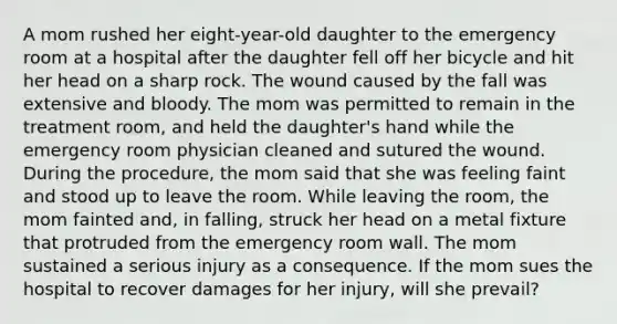 A mom rushed her eight-year-old daughter to the emergency room at a hospital after the daughter fell off her bicycle and hit her head on a sharp rock. The wound caused by the fall was extensive and bloody. The mom was permitted to remain in the treatment room, and held the daughter's hand while the emergency room physician cleaned and sutured the wound. During the procedure, the mom said that she was feeling faint and stood up to leave the room. While leaving the room, the mom fainted and, in falling, struck her head on a metal fixture that protruded from the emergency room wall. The mom sustained a serious injury as a consequence. If the mom sues the hospital to recover damages for her injury, will she prevail?